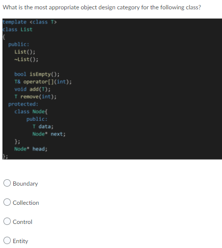 What is the most appropriate object design category for the following class?
template <class T>
class List
public:
List();
~List();
bool isEmpty();
T& operator[](int);
void add(T);
T remove(int);
protected:
class Node(
public:
T data;
Node next;
};
Node* head;
O Boundary
O Collection
O Control
O Entity
