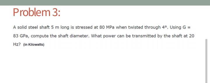Problem 3:
A solid steel shaft 5 m long is stressed at 80 MPa when twisted through 4°. Using G =
83 GPa, compute the shaft diameter. What power can be transmitted by the shaft at 20
Hz? (in Kilowatts)
