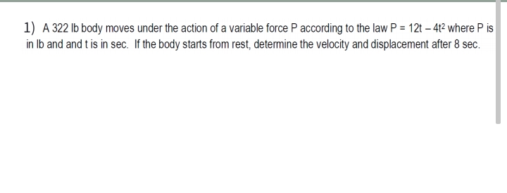 1) A 322 Ib body moves under the action of a variable force P according to the law P = 12t – 41² where P is
in Ib and and t is in sec. If the body starts from rest, determine the velocity and displacement after 8 sec.
