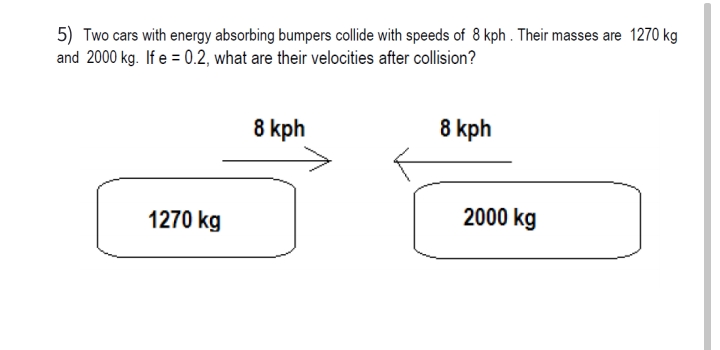 5) Two cars with energy absorbing bumpers collide with speeds of 8 kph . Their masses are 1270 kg
and 2000 kg. If e = 0.2, what are their velocities after collision?
8 kph
8 kph
2000 kg
1270 kg
