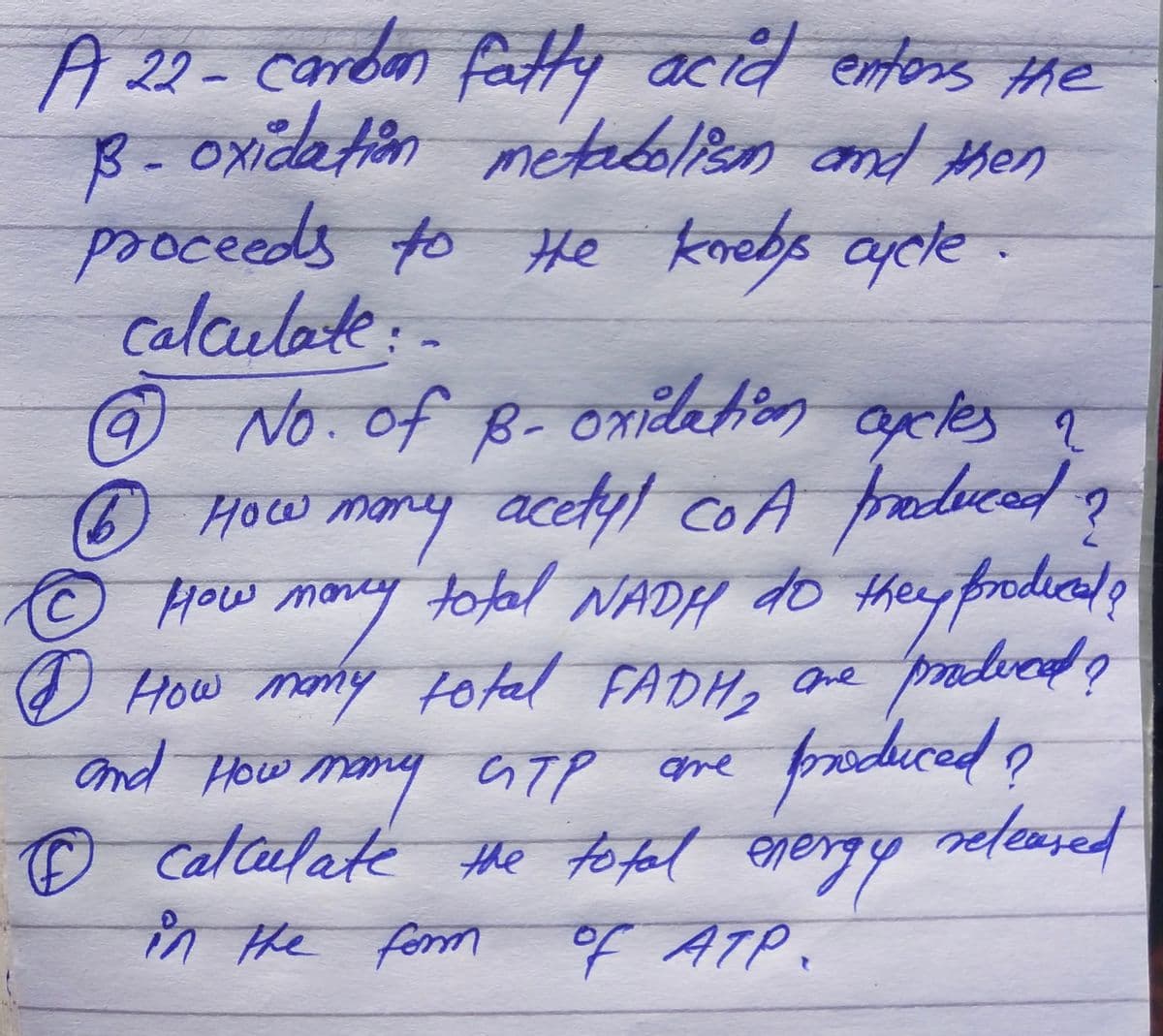 A 22- carbon fatty acid enters the
B-oxidation metabolism and then
proceeds to He knebs cycle.
calculate:-
?
9 No. of B- oxidation axles a
6 How many acetyl coA produced ?
сод
ⒸHow money total NADH do they prodied o
I How many total FADH, are prodved?
and How many GTP are
атр
© calculate the total energy
produced
in the form
of АТР.
A
?
released