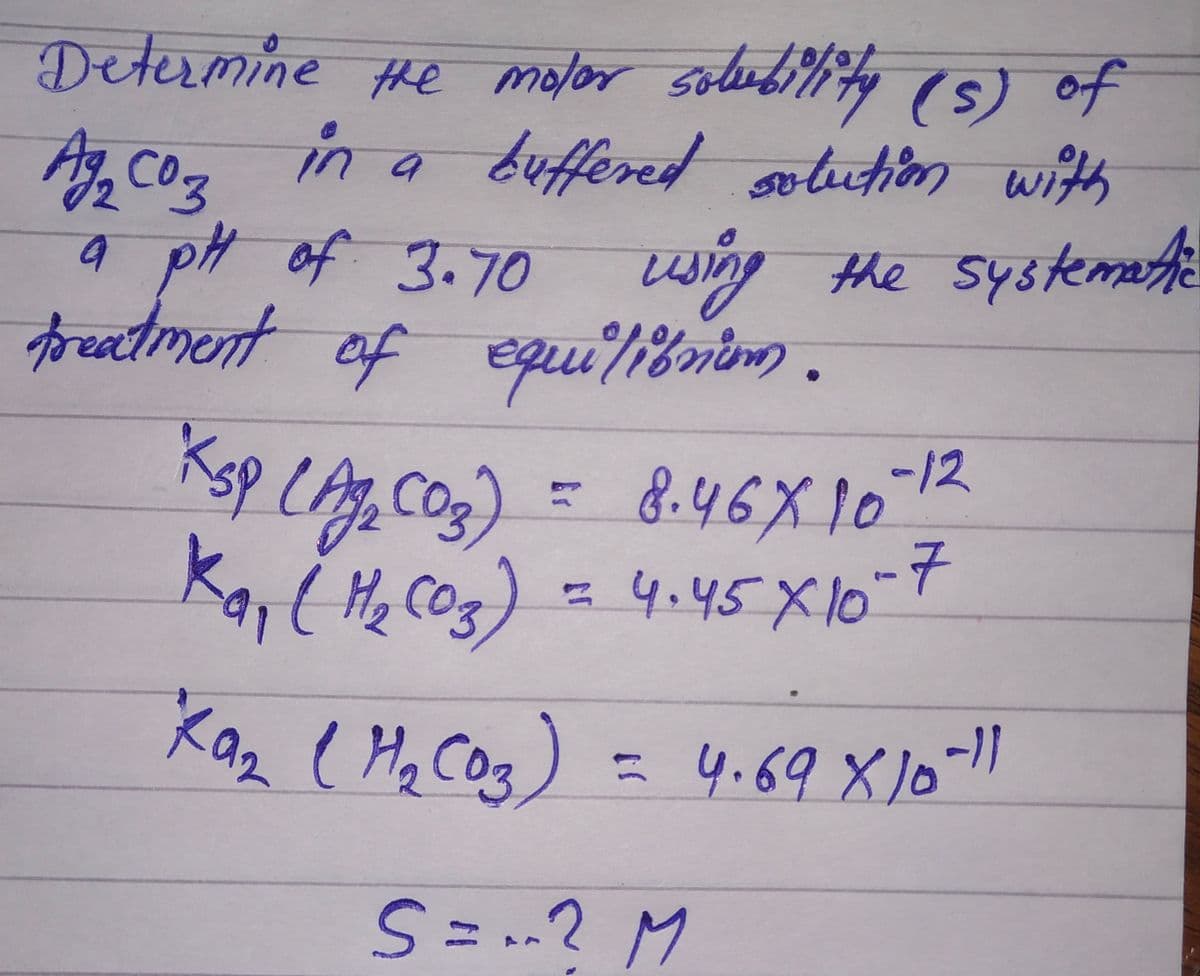 Determine the molar solubility (s) of
Ag₂ coz in a buffered solution with
a pH of 3.70 using the systematic
treatment of equilibnum.
Кsp сада соз).
8.46X10-12
Kay ( H₂CO3) = 4.45 X 10-7
-
Kaz (H₂ (03)
= 4.69 X 10-11
S = ? M