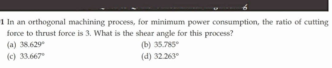 1 In an orthogonal machining process, for minimum power consumption, the ratio of cutting
force to thrust force is 3. What is the shear angle for this process?
(а) 38.6290
(b) 35.785°
(c) 33.667°
(d) 32.263°
