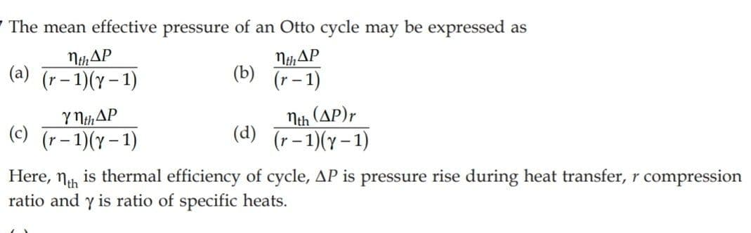 7 The mean effective pressure of an Otto cycle may be expressed as
NhAP
(a) (r- 1)(y – 1)
MthAP
(b) (r-1)
Y NHAP
(c) (r- 1)(Y- 1)
Nth (AP)r
(d) (r-1)(y-1)
Here,
is thermal efficiency of cycle, AP is pressure rise during heat transfer, r compression
Nth
ratio and y is ratio of specific heats.
