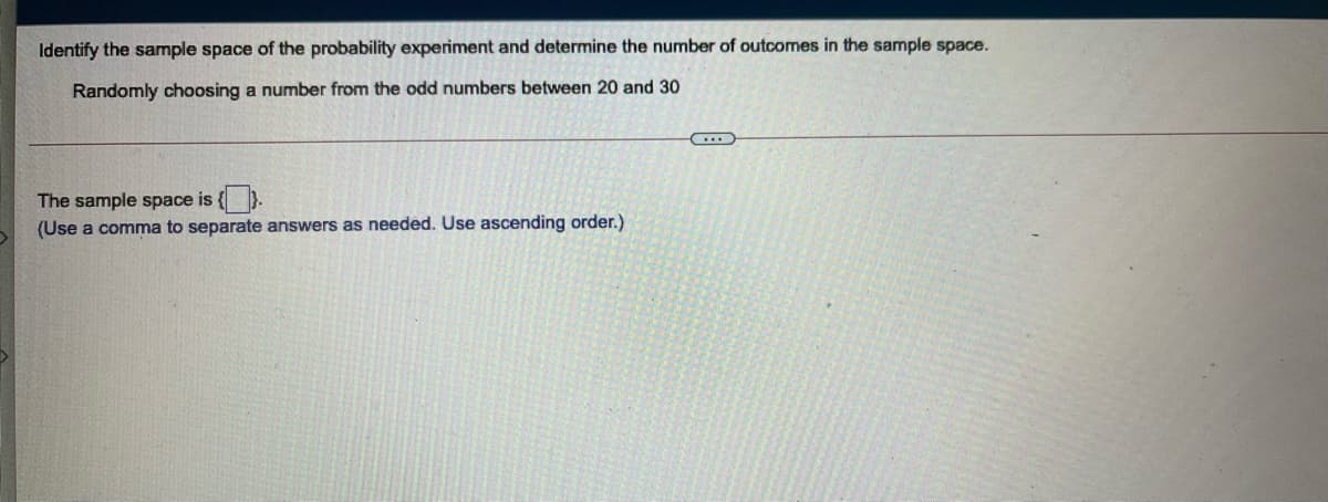 Identify the sample space of the probability experiment and determine the number of outcomes in the sample space.
Randomly choosing a number from the odd numbers between 20 and 30
The sample space is {).
(Use a comma to separate answers as needed. Use ascending order.)
