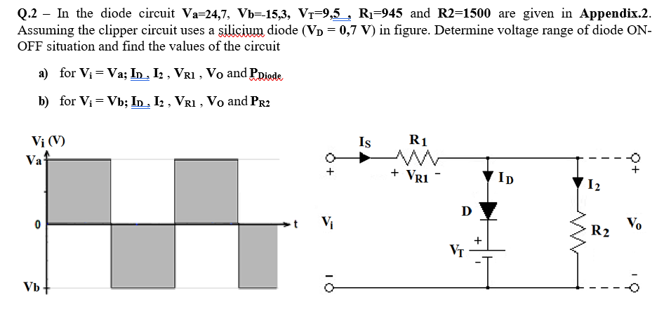 Q.2 – In the diode circuit Va-24,7, Vb=-15,3, Vr-9,5 , R1-945 and R2=1500 are given in Appendix.2.
Assuming the clipper circuit uses a şilicium diode (VD = 0,7 V) in figure. Determine voltage range of diode ON-
OFF situation and find the values of the circuit
a) for Vi = Va; In . I2 , VR1 , Vo and Ppiode
b) for Vi = Vb; In , I2 , VR1 , Vo and PR2
Vị (V)
Vaf
Is
R1
+ Vr1 -
ID
I2
D
Vị
Vo
R2
VT
Vb+
Q+
+

