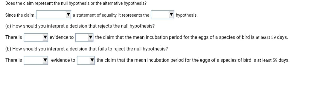 Does the claim represent the null hypothesis or the alternative hypothesis?
Since the claim
a statement of equality, it represents the
hypothesis.
(a) How should you interpret a decision that rejects the null hypothesis?
There is
evidence to
v the claim that the mean incubation period for the eggs of a species of bird is at least 59 days.
(b) How should you interpret a decision that fails to reject the null hypothesis?
There is
evidence to
the claim that the mean incubation period for the eggs of a species of bird is at least 59 days.
