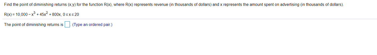 Find the point of diminishing returns (x,y) for the function R(x), where R(x) represents revenue (in thousands of dollars) and x represents the amount spent on advertising (in thousands of dollars).
R(x) = 10,000 – x³ + 45x2 + 800x, 0sxs 20
The point of diminishing returns is (Type an ordered pair.)
