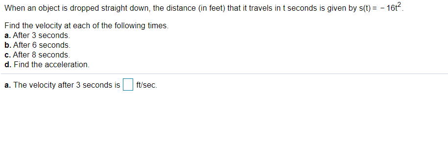 When an object is dropped straight down, the distance (in feet) that it travels in t seconds is given by s(t) = - 16t.
Find the velocity at each of the following times.
a. After 3 seconds.
b. After 6 seconds.
c. After 8 seconds.
d. Find the acceleration.
a. The velocity after 3 seconds is
ft/sec.
