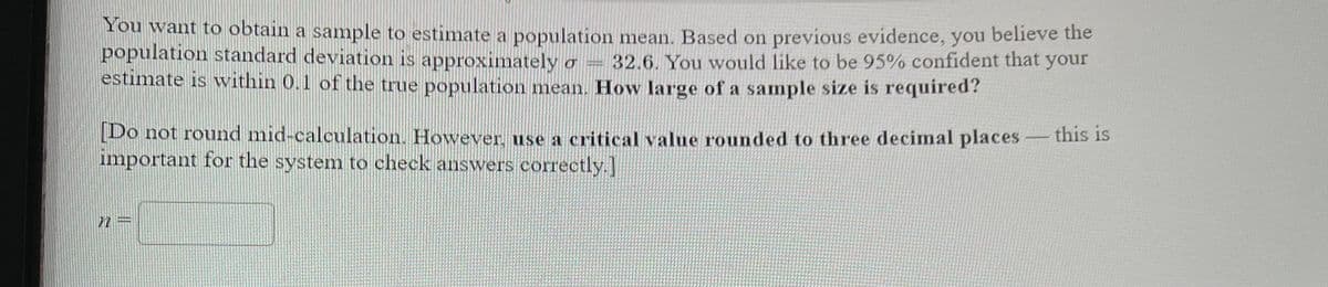 You want to obtain a sample to estimate a population mean. Based on previous evidence, you believe the
population standard deviation is approximately o = 32.6. You would like to be 95% confident that your
estimate is wvithin 0.1 of the true population mean. How large of a sample size is required?
[Do not round mid-calculation. However, use a critical value rounded to three decimnal places
important for the system to check answers correctly.
-this is
72 =
