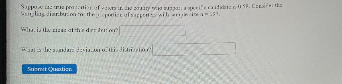 Suppose the true proportion of voters in the county who support a specific candidate is 0.58. Consider the
sampling distribution for the proportion of supporters with sample size n = 197.
What is the mean of this distribution?
What is the standard deviation of this distribution?
Submit Question
