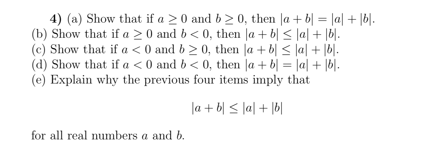 4) (a) Show that if a 0 and b 2 0, then |a + b| = |a| + |b|.
(b) Show that if a
(c) Show that if a < 0 and b 2 0, then |a b| < \a| + |b|.
(d) Show that if a < 0 and b
(e) Explain why the previous four items imply that
0, then |a + b| < \a| + |b|..
0 and b
0, then lab= |a| + |b|.
labllal b
eal numbers a and b
for all
