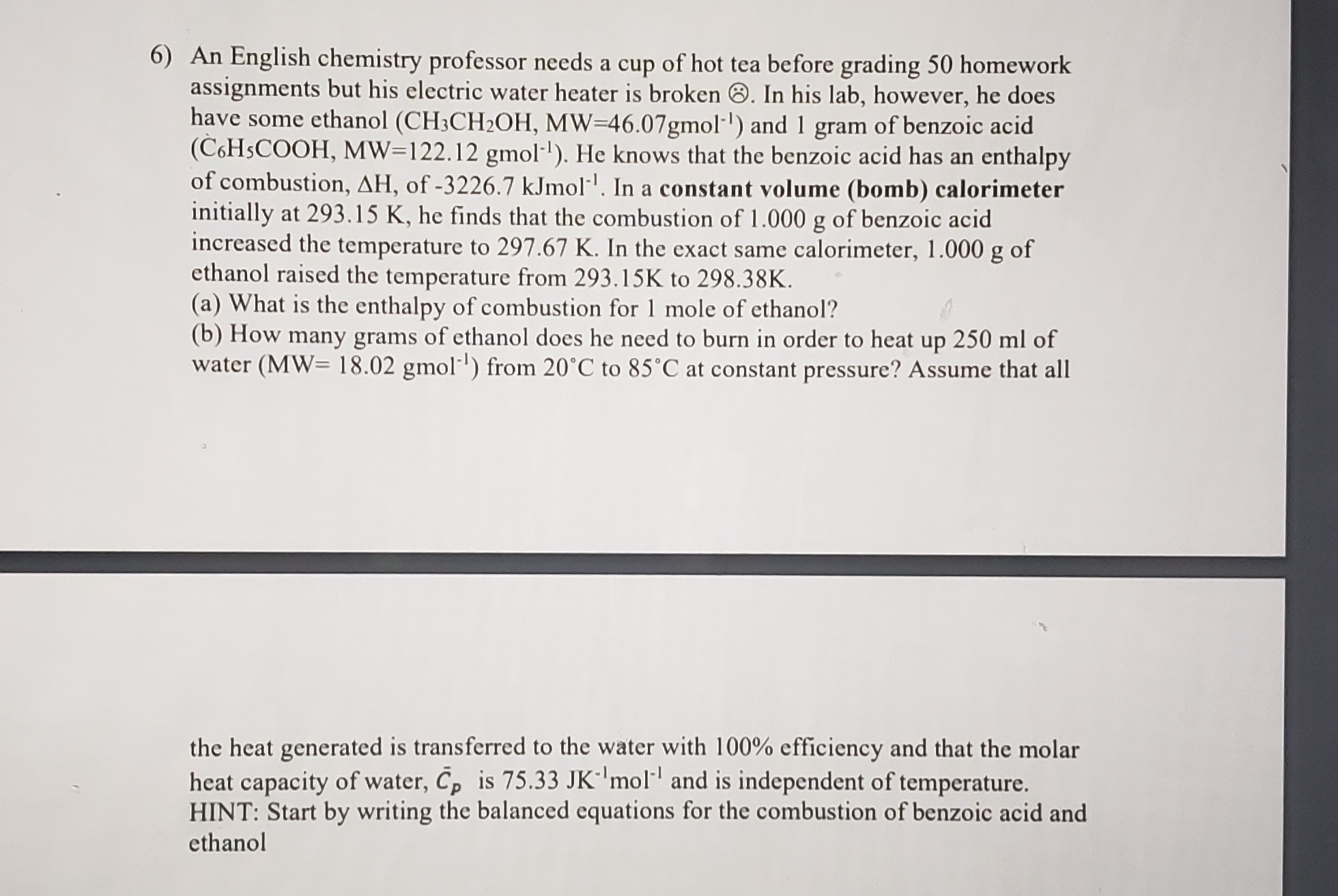 (b) How many grams of ethanol does he need to burn in order to heat up 250 ml of
water (MW= 18.02 gmol') from 20°C to 85°C at constant pressure? Assume that all
the heat generated is transferred to the water with 100% efficiency and that the molar
heat capacity of water, C, is 75.33 JK'mol and is independent of temperature.
