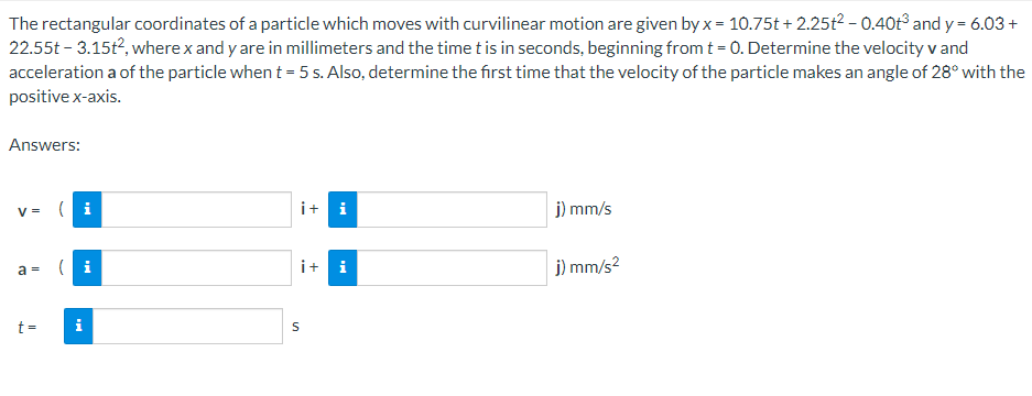 The rectangular coordinates of a particle which moves with curvilinear motion are given by x = 10.75t+2.25t² -0.40t³ and y = 6.03 +
22.55t - 3.15t², where x and y are in millimeters and the time t is in seconds, beginning from t = 0. Determine the velocity v and
acceleration a of the particle when t = 5 s. Also, determine the first time that the velocity of the particle makes an angle of 28° with the
positive x-axis.
Answers:
V =
a =
t =
i + i
S
+
i
j) mm/s
j) mm/s²