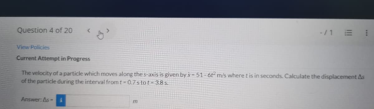 Question 4 of 20
<
View Policies
Current Attempt in Progress
Answer: As =
The velocity of a particle which moves along the s-axis is given by s=51-6t2 m/s where t is in seconds. Calculate the displacement As
of the particle during the interval from t = 0.7 s tot 3.8 s.
-/1
m