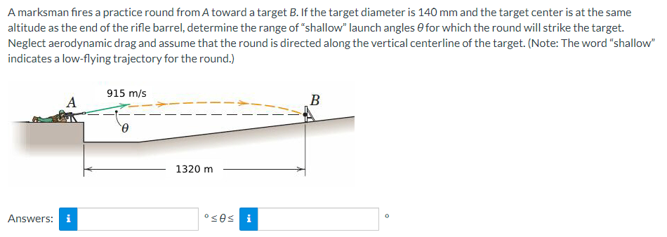 A marksman fires a practice round from A toward a target B. If the target diameter is 140 mm and the target center is at the same
altitude as the end of the rifle barrel, determine the range of "shallow" launch angles for which the round will strike the target.
Neglect aerodynamic drag and assume that the round is directed along the vertical centerline of the target. (Note: The word "shallow"
indicates a low-flying trajectory for the round.)
Answers:
A
MO
915 m/s
Ꮎ
1320 m
°≤0s i
B
o