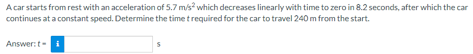A car starts from rest with an acceleration of 5.7 m/s² which decreases linearly with time to zero in 8.2 seconds, after which the car
continues at a constant speed. Determine the time t required for the car to travel 240 m from the start.
Answer: t = i
S