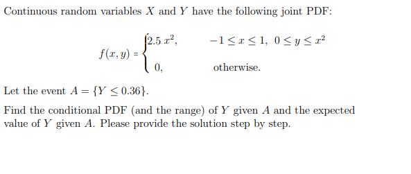 Continuous random variables X and Y have the following joint PDF:
£2.5 x²,
10,
f(x, y) =
-1 ≤x≤1, 0≤ y ≤r²
otherwise.
Let the event A = {Y ≤ 0.36}.
Find the conditional PDF (and the range) of Y given A and the expected
value of Y given A. Please provide the solution step by step.