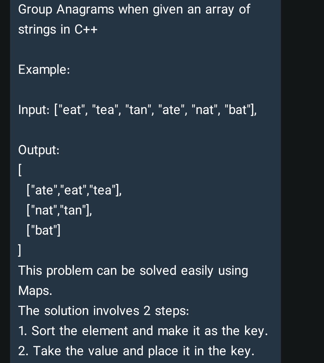 Group Anagrams when given an array of
strings in C++
Example:
Input: ["eat", "tea", "tan", "ate", "nat", "bat"],
Output:
[
["ate","eat","tea"],
["nat","tan"),
["bat"]
]
This problem can be solved easily using
Мaps.
The solution involves 2 steps:
1. Sort the element and make it as the key.
2. Take the value and place it in the key.
