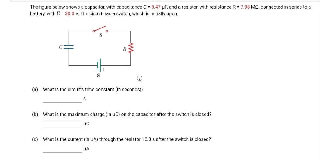 The figure below shows a capacitor, with capacitance C = 8.47 µF, and a resistor, with resistance R = 7.98 MQ, connected in series to a
battery, with E = 30.0 V. The circuit has a switch, which is initially open.
R-
(a) What is the circuit's time constant (in seconds)?
(b) What is the maximum charge (in µC) on the capacitor after the switch is closed?
µC
(c) What is the current (in µA) through the resistor 10.0 s after the switch is closed?
HA
