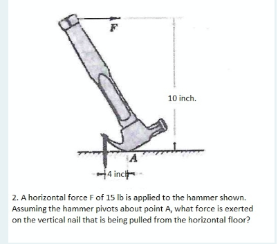 10 inch.
H4 inci
2. A horizontal force Fof 15 lb is applied to the hammer shown.
Assuming the hammer pivots about point A, what force is exerted
on the vertical nail that is being pulled from the horizontal floor?
