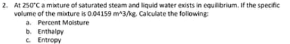 2. At 250°C a mixture of saturated steam and liquid water exists in equilibrium, If the specific
volume of the mixture is 0.04159 m^3/kg. Calculate the following:
a. Percent Moisture
b. Enthalpy
C. Entropy
