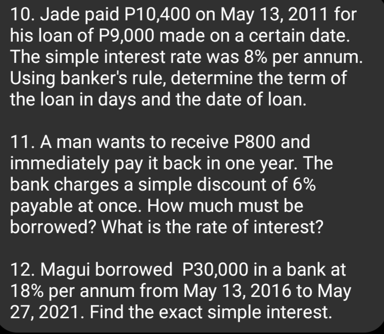 10. Jade paid P10,400 on May 13, 2011 for
his loan of P9,000 made on a certain date.
The simple interest rate was 8% per annum.
Using banker's rule, determine the term of
the loan in days and the date of loan.
11. A man wants to receive P800 and
immediately pay it back in one year. The
bank charges a simple discount of 6%
payable at once. How much must be
borrowed? What is the rate of interest?
12. Magui borrowed P30,000 in a bank at
18% per annum from May 13, 2016 to May
27, 2021. Find the exact simple interest.
