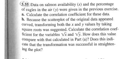 (5.55 Data on salmon availability (x) and the percentage
of eagles in the air (y) were given in the previous exercise.
a. Calculate the correlation coefficient for these data.
b. Because the scatterplot of the original data appeared
curved, transforming both the x and y values by taking
square roots was suggested. Calculate the correlation coef-
ficient for the variables Vx and Vy. How does this value
compare with that calculated in Part (a)? Does this indi-
cate that the transformation was successful in straighten-
ing the plot?
