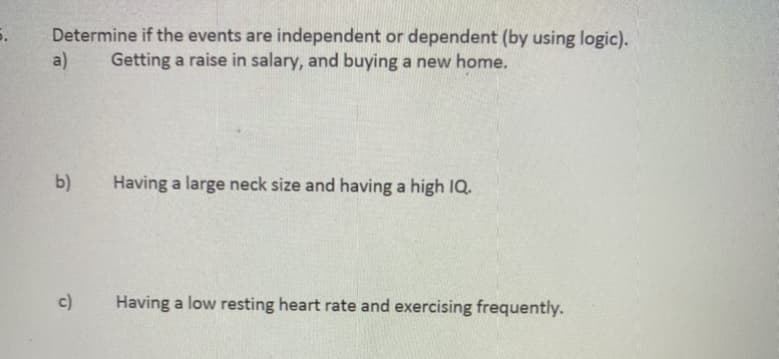 Determine if the events are independent or dependent (by using logic).
Getting a raise in salary, and buying a new home.
a)
b)
Having a large neck size and having a high IQ.
c)
Having a low resting heart rate and exercising frequently.

