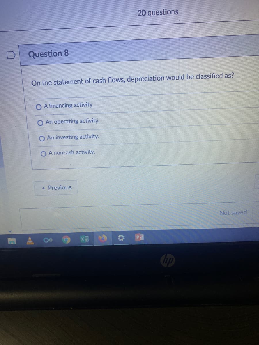 20 questions
Question 8
On the statement of cash flows, depreciation would be classified as?
A financing activity.
O An operating activity.
An investing activity.
O A nontash activity.
« Previous
Not saved
