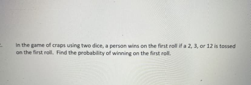In the game of craps using two dice, a person wins on the first roll if a 2, 3, or 12 is tossed
on the first roll. Find the probability of winning on the first roll.
