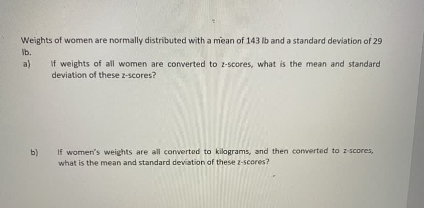 Weights of women are normally distributed with a mean of 143 lb and a standard deviation of 29
Ib.
a)
If weights of all women are converted to z-scores, what is the mean and standard
deviation of these z-scores?
b)
If women's weights are all converted to kilograms, and then converted to z-scores,
what is the mean and standard deviation of these z-scores?

