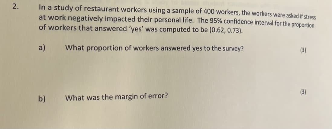 In a study of restaurant workers using a sample of 400 workers, the workers were asked if stress
at work negatively impacted their personal life. The 95% confidence interval for the proportion
of workers that answered 'yes' was computed to be (0.62, 0.73).
a)
What proportion of workers answered yes to the survey?
(3)
b)
What was the margin of error?
3)
2.
