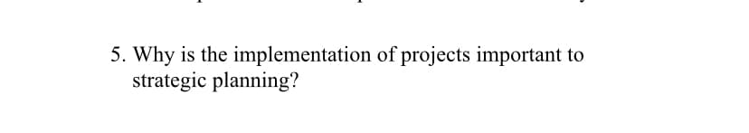 5. Why is the implementation of projects important to
strategic planning?
