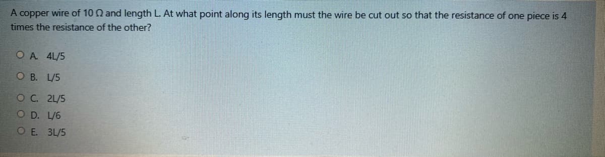 A copper wire of 10 Q and length L. At what point along its length must the wire be cut out so that the resistance of one piece is 4
times the resistance of the other?
OA 4L/5
O B. L/5
O C. 2L/5
O D. L/6
OE. 3L/5
