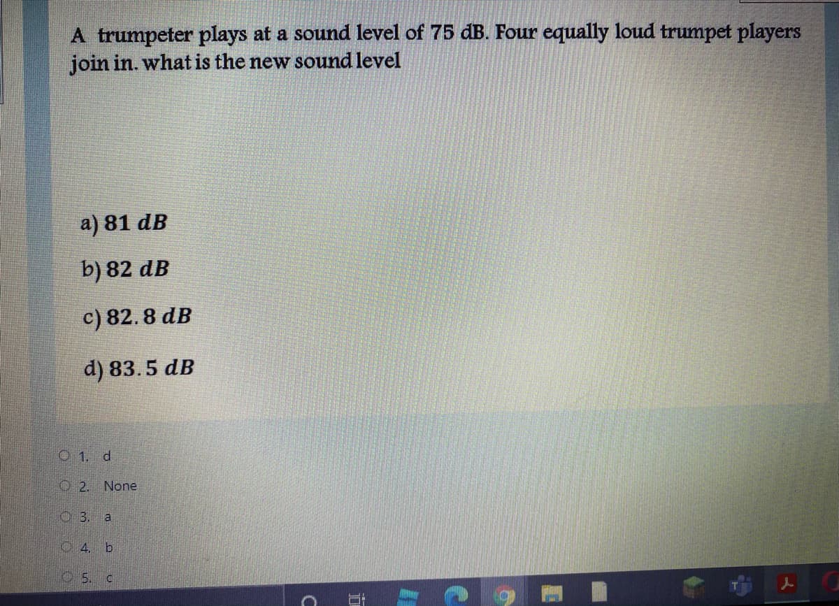 A trumpeter plays at a sound level of 75 dB. Four equally loud trumpet players
join in. what is the new sound level
a) 81 dB
b) 82 dB
c) 82. 8 dB
d) 83.5 dB
O 1. d
O2. None
3. a
C4. b
5.
