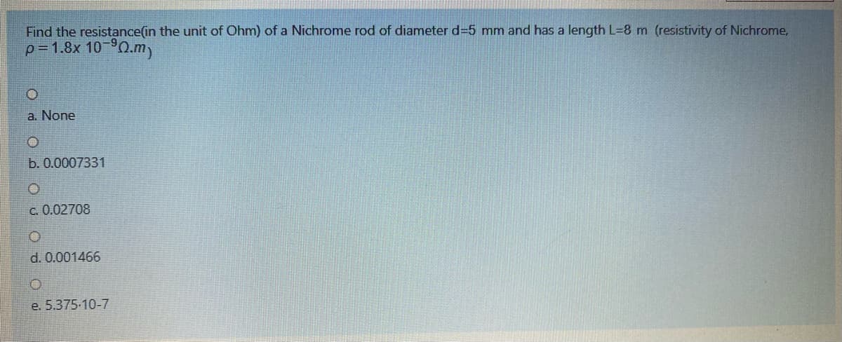 Find the resistance(in the unit of Ohm) of a Nichrome rod of diameter d-5 mm and has a length L=8 m (resistivity of Nichrome,
p-1.8x 10 0.m)
a. None
b. 0.0007331
c. 0.02708
d. 0.001466
e. 5.375-10-7
