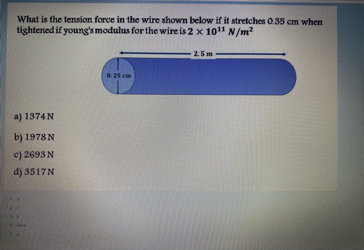What is the tension force in the wire shown below if it stretches 0.35 cm when
tightened if young's modulus for the wire is 2 x 1011 N/m2
2.5 m
0.25 cm
a) 1374 N
b) 1978 N
c) 2693 N
d) 3517N
P01 d
4Nov
