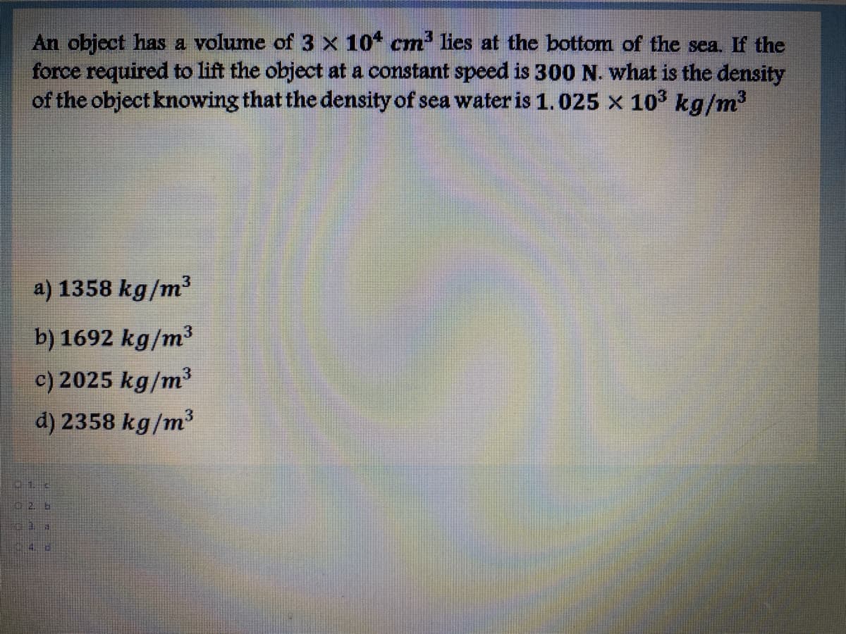 An object has a volume of 3 x 10* cm lies at the bottom of the sea. If the
force required to lift the object at a constant speed is 300 N. what is the density
of the object knowing that the density of sea water is 1.025 x 10 kg/m2
a) 1358 kg/m
b) 1692 kg/m³
c) 2025 kg/m³
d) 2358 kg/m³
026
