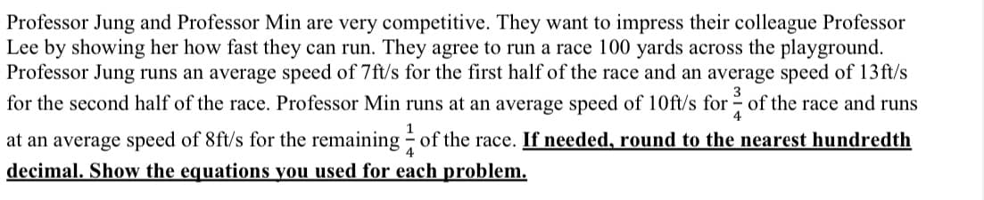 Professor Jung and Professor Min are very competitive. They want to impress their colleague Professor
Lee by showing her how fast they can run. They agree to run a race 100 yards across the playground.
Professor Jung runs an average speed of 7ft/s for the first half of the race and an average speed of 13 ft/s
3
for the second half of the race. Professor Min runs at an average speed of 10ft/s for of the race and runs
4
1
at an average speed of 8ft/s for the remaining of the race. If needed, round to the nearest hundredth
decimal. Show the equations you used for each problem.
4
