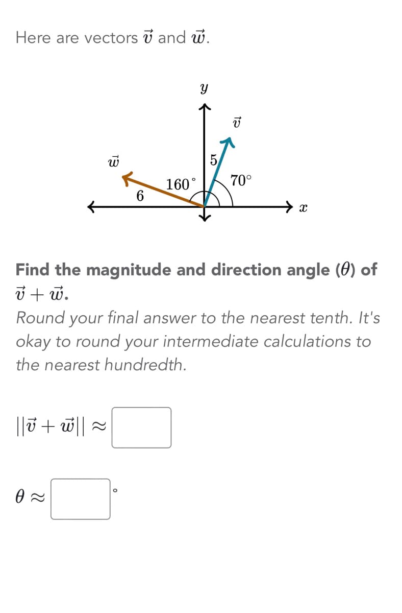 Here are vectors and w.
←
E₁
0≈
6
||v + w|| ≈
160°
Y
70°
Find the magnitude and direction angle (0) of
v + w.
X
Round your final answer to the nearest tenth. It's
okay to round your intermediate calculations to
the nearest hundredth.