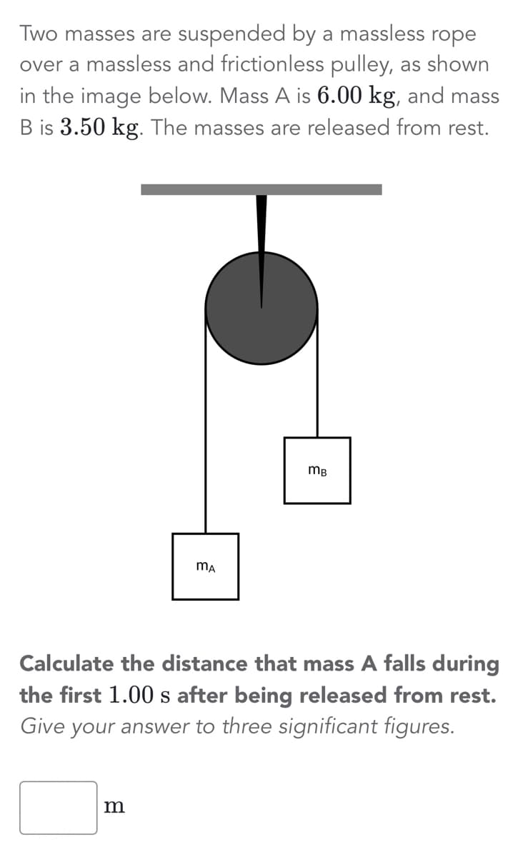 Two masses are suspended by a massless rope
over a massless and frictionless pulley, as shown
in the image below. Mass A is 6.00 kg, and mass
B is 3.50 kg. The masses are released from rest.
MA
m
MB
Calculate the distance that mass A falls during
the first 1.00 s after being released from rest.
Give your answer to three significant figures.