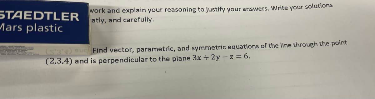 STAEDTLER
Mars plastic
work and explain your reasoning to justify your answers. Write your solutions
atly, and carefully.
(S'3) Su Find vector, parametric, and symmetric equations of the line through the point
(2,3,4) and is perpendicular to the plane 3x + 2y – z = 6.
