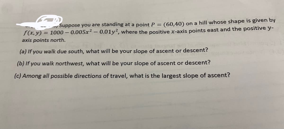 Suppose you are standing at a point P = (60,40) on a hill whose shape is given by
f(x, y) = 1000 – 0.005x² – 0.01y², where the positive x-axis points east and the positive y-
axis points north.
(a) If you walk due south, what will be your slope of ascent or descent?
(b) If you walk northwest, what will be your slope of ascent or descent?
(c) Among all possible directions of travel, what is the largest slope of ascent?
