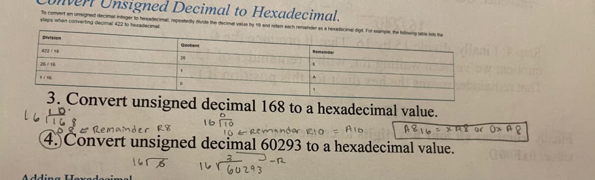 Unsigned Decimal to Hexadecimal.
To comvert an unsigned decimal integer to hexadecimal, repeatedly divide the decimel value by 16 and retain each remsinder as a hexadecimal digit. For example, the following table lists the
steps when converting decimal 422 to hexadecimat
ileni1 2
Division
Quotient
Remainder
422 / 16
26
26/ 16
1/ 16
3. Convert unsigned decimal 168 to a hexadecimal value.
16 To
しらて
A816=xA8 or Ox A8
Alb
10ERemander RIO =
4. Convert unsigned decimal 60293 to a hexadecimal value.
いro0293
e Remainder R8
-R
1656
Adding Hevadog:mel
