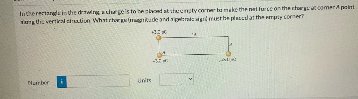 In the rectangle in the drawing, a charge is to be placed at the empty corner to make the net force on the charge at corner A point
along the vertical direction. What charge (magnitude and algebraic sign) must be placed at the empty corner?
+3.0 µC
4d
+3.0 µC
+3.0 uC
Units
Number
