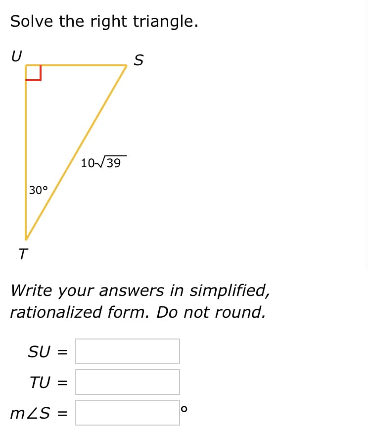 Solve the right triangle.
U
10/39
30°
T
Write your answers in simplified,
rationalized form. Do not round.
SU =
TU =
m2S =
