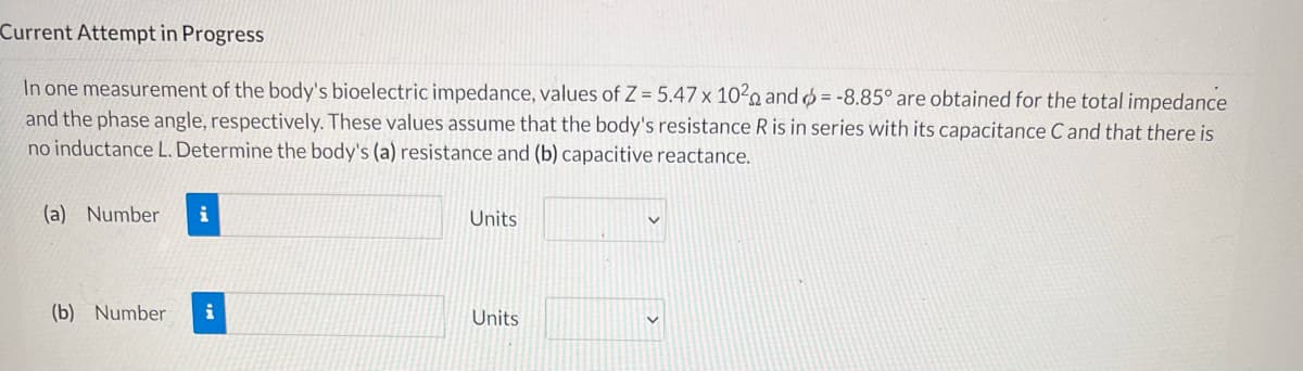 Current Attempt in Progress
In one measurement of the body's bioelectric impedance, values of Z= 5.47 x 102 and = -8.85° are obtained for the total impedance
and the phase angle, respectively. These values assume that the body's resistance R is in series with its capacitance C and that there is
no inductance L. Determine the body's (a) resistance and (b) capacitive reactance.
(a) Number i
Units
(b) Number
Units