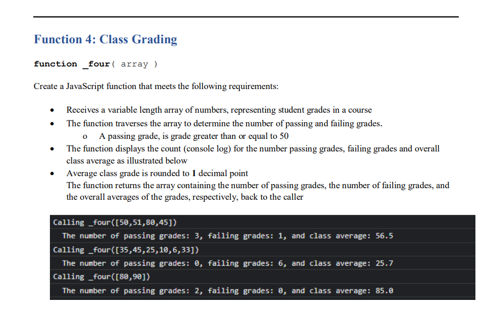 Function 4: Class Grading
function _four( array )
Create a JavaScript function that meets the following requirements:
Receives a variable length array of numbers, representing student grades in a course
The function traverses the array to determine the number of passing and failing grades.
A passing grade, is grade greater than or equal to 50
The function displays the count (console log) for the number passing grades, failing grades and overall
class average as illustrated below
Average class grade is rounded to 1 decimal point
The function returns the array containing the number of passing grades, the number of failing grades, and
the overall averages of the grades, respectively, back to the caller
Calling _four([50,51,80,45])
The number of passing grades: 3, failing grades: 1, and class average: 56.5
Calling _four([35,45,25,10,6,33])
The number of passing grades: 0, failing grades: 6, and class average: 25.7
Calling _four([80,90])
The number of passing grades: 2, failing grades: 0, and class average: 85.0
