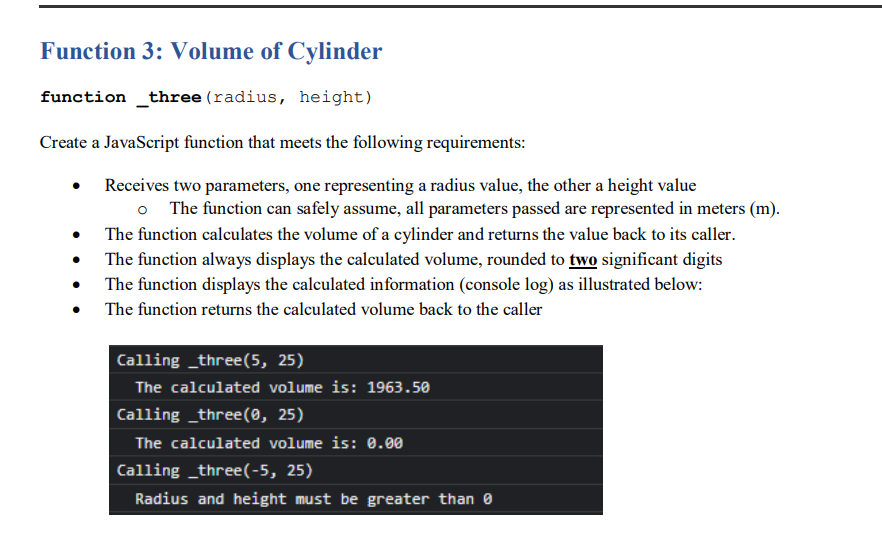 Function 3: Volume of Cylinder
function _three (radius, height)
Create a JavaScript function that meets the following requirements:
Receives two parameters, one representing a radius value, the other a height value
o The function can safely assume, all parameters passed are represented in meters (m).
The function calculates the volume of a cylinder and returns the value back to its caller.
The function always displays the calculated volume, rounded to two significant digits
• The function displays the calculated information (console log) as illustrated below:
The function returns the calculated volume back to the caller
Calling _three(5, 25)
The calculated volume is: 1963.50
Calling _three(0, 25)
The calculated volume is: 0.00
Calling _three(-5, 25)
Radius and height must be greater than 0
